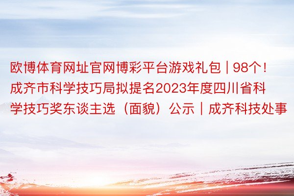 欧博体育网址官网博彩平台游戏礼包 | 98个！成齐市科学技巧局拟提名2023年度四川省科学技巧奖东谈主选（面貌）公示｜成齐科技处事