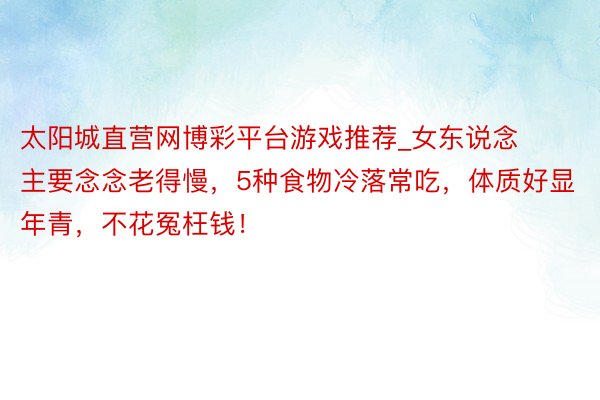 太阳城直营网博彩平台游戏推荐_女东说念主要念念老得慢，5种食物冷落常吃，体质好显年青，不花冤枉钱！