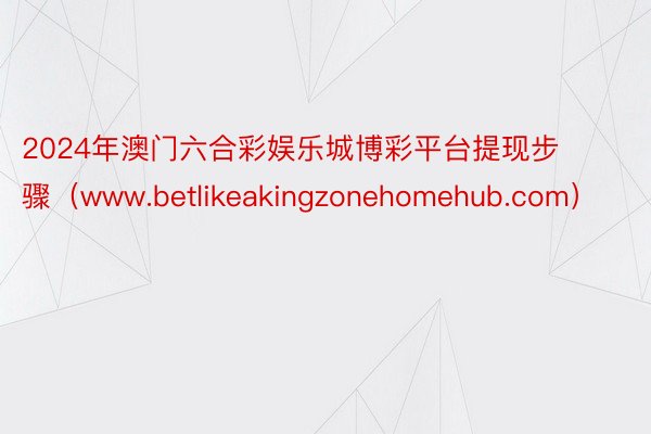 2024年澳门六合彩娱乐城博彩平台提现步骤（www.betlikeakingzonehomehub.com）