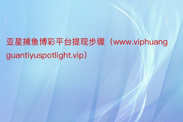 亚星捕鱼博彩平台提现步骤（www.viphuangguantiyuspotlight.vip）