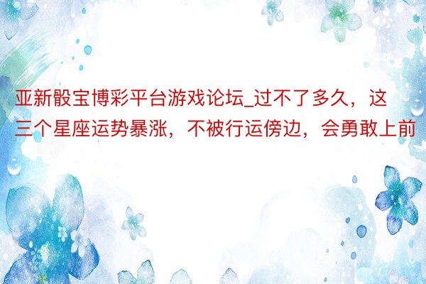 亚新骰宝博彩平台游戏论坛_过不了多久，这三个星座运势暴涨，不被行运傍边，会勇敢上前