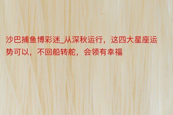 沙巴捕鱼博彩迷_从深秋运行，这四大星座运势可以，不回船转舵，会领有幸福