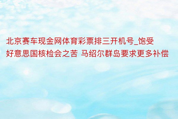 北京赛车现金网体育彩票排三开机号_饱受好意思国核检会之苦 马绍尔群岛要求更多补偿