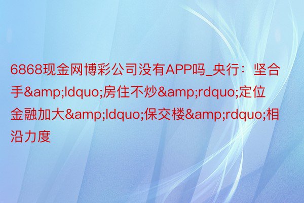 6868现金网博彩公司没有APP吗_央行：坚合手&ldquo;房住不炒&rdquo;定位 金融加大&ldquo;保交楼&rdquo;相沿力度