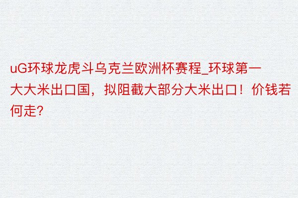 uG环球龙虎斗乌克兰欧洲杯赛程_环球第一大大米出口国，拟阻截大部分大米出口！价钱若何走？