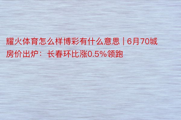 耀火体育怎么样博彩有什么意思 | 6月70城房价出炉：长春环比涨0.5%领跑