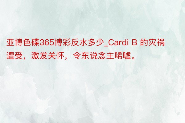 亚博色碟365博彩反水多少_Cardi B 的灾祸遭受，激发关怀，令东说念主唏嘘。