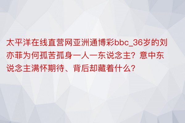 太平洋在线直营网亚洲通博彩bbc_36岁的刘亦菲为何孤苦孤身一人一东说念主？意中东说念主满怀期待、背后却藏着什么？