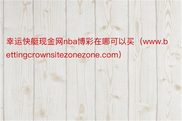 幸运快艇现金网nba博彩在哪可以买（www.bettingcrownsitezonezone.com）