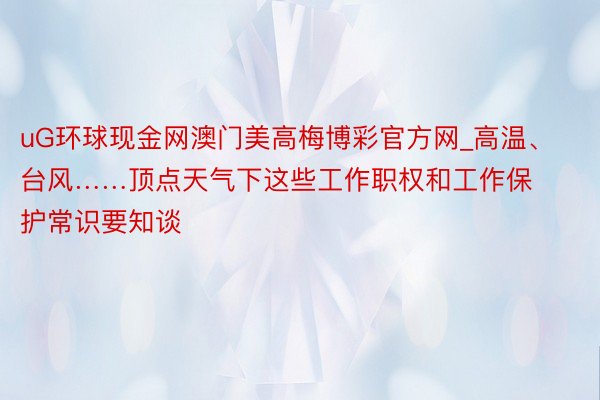 uG环球现金网澳门美高梅博彩官方网_高温、台风……顶点天气下这些工作职权和工作保护常识要知谈