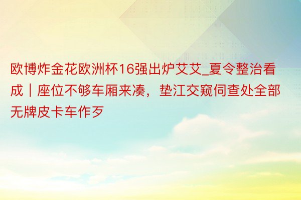 欧博炸金花欧洲杯16强出炉艾艾_夏令整治看成｜座位不够车厢来凑，垫江交窥伺查处全部无牌皮卡车作歹