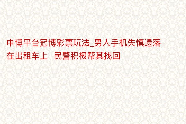 申博平台冠博彩票玩法_男人手机失慎遗落在出租车上  民警积极帮其找回