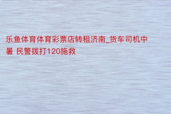 乐鱼体育体育彩票店转租济南_货车司机中暑 民警拨打120施救