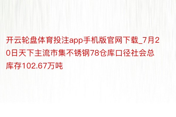 开云轮盘体育投注app手机版官网下载_7月20日天下主流市集不锈钢78仓库口径社会总库存102.67万吨