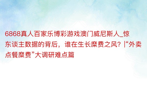 6868真人百家乐博彩游戏澳门威尼斯人_惊东谈主数据的背后，谁在生长糜费之风？|“外卖点餐糜费”大调研难点篇