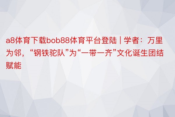 a8体育下载bob88体育平台登陆 | 学者：万里为邻，“钢铁驼队”为“一带一齐”文化诞生团结赋能