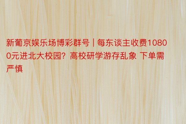 新葡京娱乐场博彩群号 | 每东谈主收费10800元进北大校园？高校研学游存乱象 下单需严慎