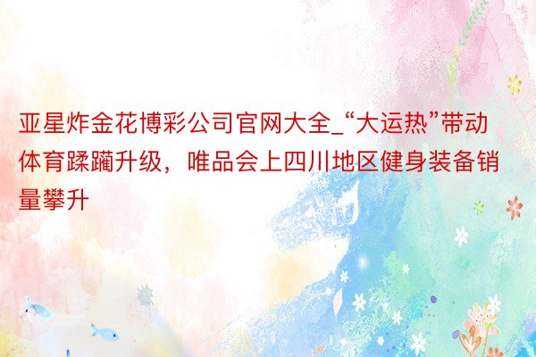 亚星炸金花博彩公司官网大全_“大运热”带动体育蹂躏升级，唯品会上四川地区健身装备销量攀升