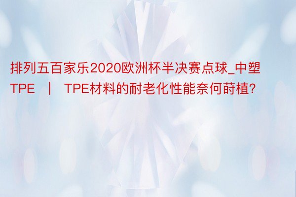 排列五百家乐2020欧洲杯半决赛点球_中塑TPE | TPE材料的耐老化性能奈何莳植？