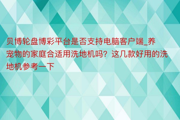 贝博轮盘博彩平台是否支持电脑客户端_养宠物的家庭合适用洗地机吗？这几款好用的洗地机参考一下