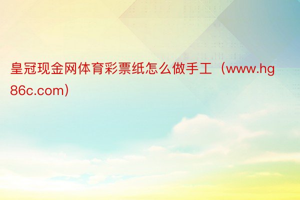 皇冠现金网体育彩票纸怎么做手工（www.hg86c.com）