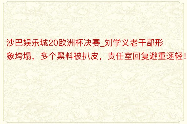 沙巴娱乐城20欧洲杯决赛_刘学义老干部形象垮塌，多个黑料被扒皮，责任室回复避重逐轻！