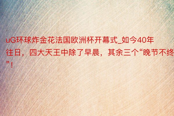 uG环球炸金花法国欧洲杯开幕式_如今40年往日，四大天王中除了早晨，其余三个“晚节不终”！