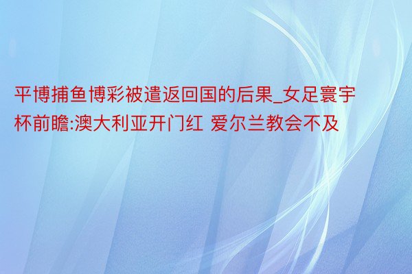 平博捕鱼博彩被遣返回国的后果_女足寰宇杯前瞻:澳大利亚开门红 爱尔兰教会不及