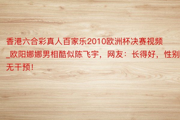 香港六合彩真人百家乐2010欧洲杯决赛视频_欧阳娜娜男相酷似陈飞宇，网友：长得好，性别无干预！