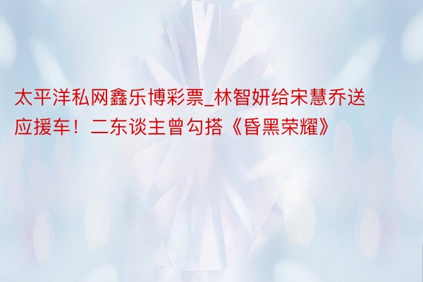 太平洋私网鑫乐博彩票_林智妍给宋慧乔送应援车！二东谈主曾勾搭《昏黑荣耀》