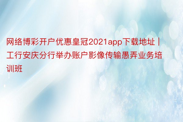 网络博彩开户优惠皇冠2021app下载地址 | 工行安庆分行举办账户影像传输愚弄业务培训班