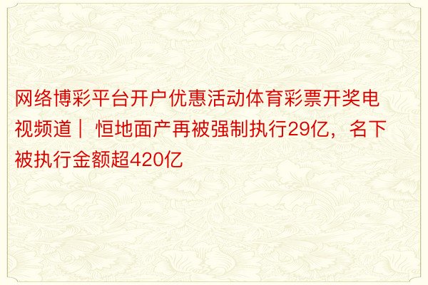 网络博彩平台开户优惠活动体育彩票开奖电视频道 |  恒地面产再被强制执行29亿，名下被执行金额超420亿