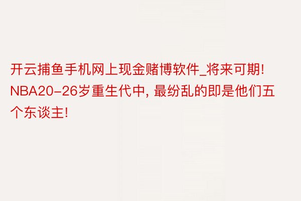 开云捕鱼手机网上现金赌博软件_将来可期! NBA20-26岁重生代中, 最纷乱的即是他们五个东谈主!