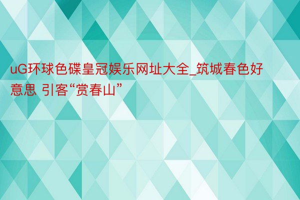 uG环球色碟皇冠娱乐网址大全_筑城春色好意思 引客“赏春山”