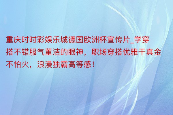 重庆时时彩娱乐城德国欧洲杯宣传片_学穿搭不错服气董洁的眼神，职场穿搭优雅干真金不怕火，浪漫独霸高等感！