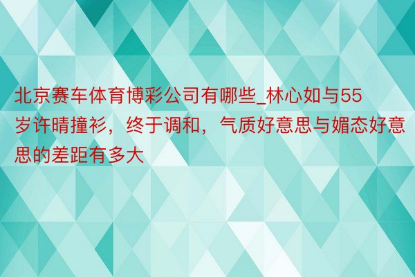 北京赛车体育博彩公司有哪些_林心如与55岁许晴撞衫，终于调和，气质好意思与媚态好意思的差距有多大