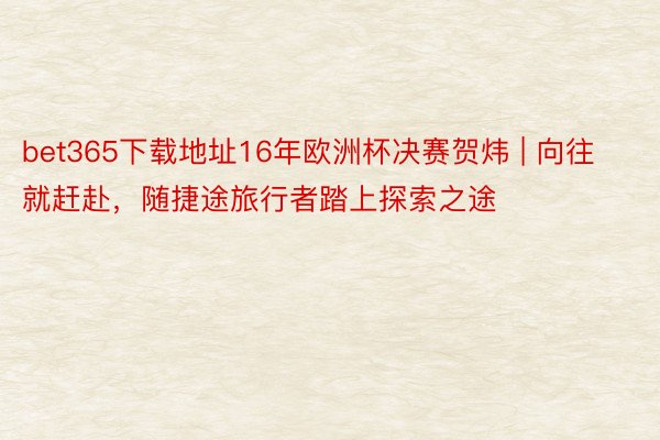 bet365下载地址16年欧洲杯决赛贺炜 | 向往 就赶赴，随捷途旅行者踏上探索之途