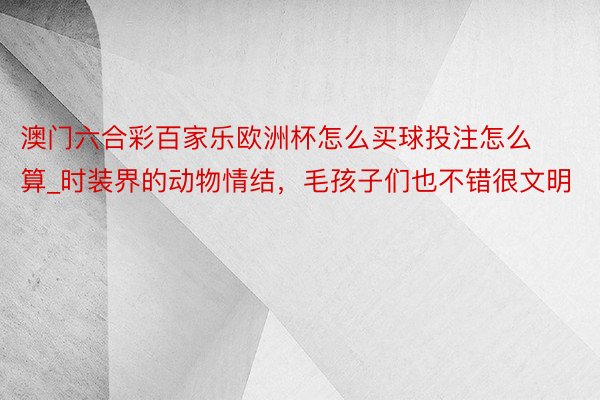 澳门六合彩百家乐欧洲杯怎么买球投注怎么算_时装界的动物情结，毛孩子们也不错很文明