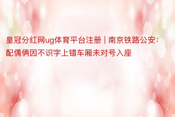 皇冠分红网ug体育平台注册 | 南京铁路公安：配偶俩因不识字上错车厢未对号入座