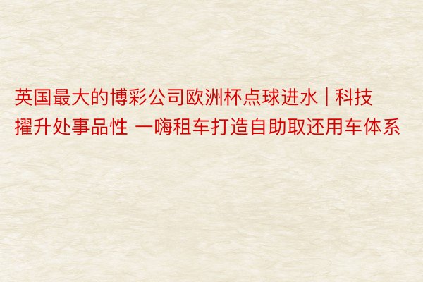 英国最大的博彩公司欧洲杯点球进水 | 科技擢升处事品性 一嗨租车打造自助取还用车体系