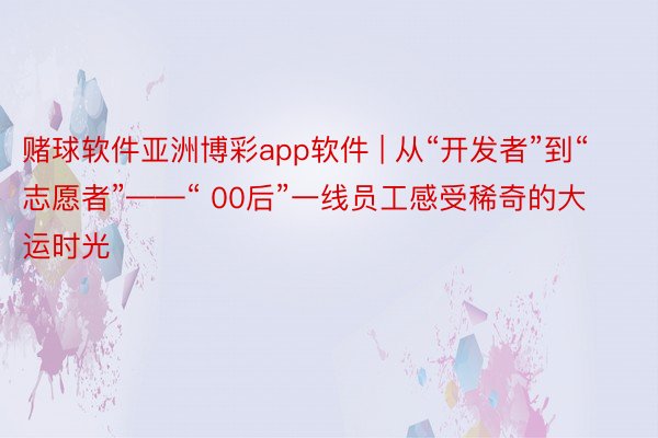 赌球软件亚洲博彩app软件 | 从“开发者”到“志愿者”——“ 00后”一线员工感受稀奇的大运时光