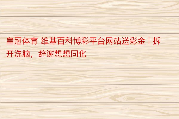 皇冠体育 维基百科博彩平台网站送彩金 | 拆开洗脑，辞谢想想同化