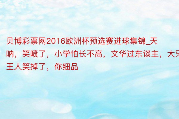 贝博彩票网2016欧洲杯预选赛进球集锦_天呐，笑喷了，小学怕长不高，文华过东谈主，大牙王人笑掉了，你细品