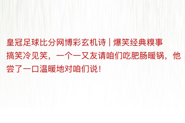 皇冠足球比分网博彩玄机诗 | 爆笑经典糗事搞笑冷见笑，一个一又友请咱们吃肥肠暖锅，他尝了一口温暖地对咱们说！