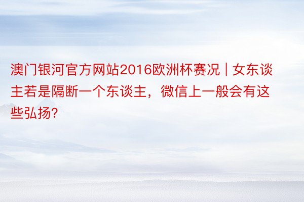 澳门银河官方网站2016欧洲杯赛况 | 女东谈主若是隔断一个东谈主，微信上一般会有这些弘扬？