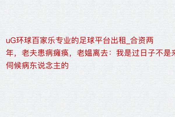 uG环球百家乐专业的足球平台出租_合资两年，老夫患病瘫痪，老媪离去：我是过日子不是来伺候病东说念主的