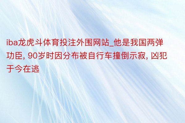 iba龙虎斗体育投注外围网站_他是我国两弹功臣, 90岁时因分布被自行车撞倒示寂, 凶犯于今在逃