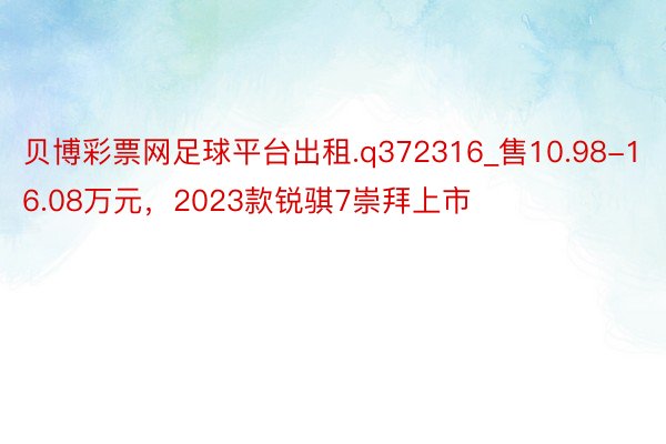 贝博彩票网足球平台出租.q372316_售10.98-16.08万元，2023款锐骐7崇拜上市