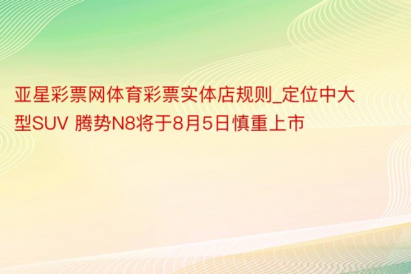 亚星彩票网体育彩票实体店规则_定位中大型SUV 腾势N8将于8月5日慎重上市