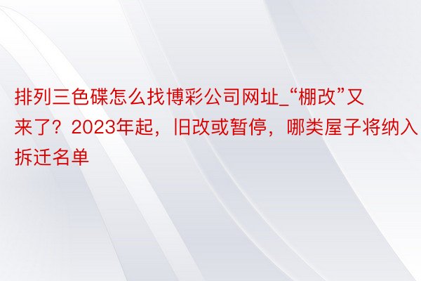 排列三色碟怎么找博彩公司网址_“棚改”又来了？2023年起，旧改或暂停，哪类屋子将纳入拆迁名单